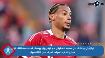 إيكتيكي يكشف عن هدفه الحقيقي مع ليفربول ويصف إحساسه أثناء أولى مبارياته في آنفيلد: تعرف على التفاصيل